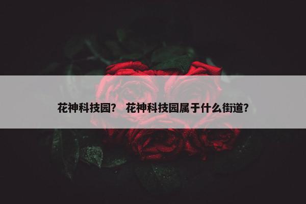 花神科技园? 花神科技园属于什么街道? 花神科技园? 花神科技园属于什么街道?