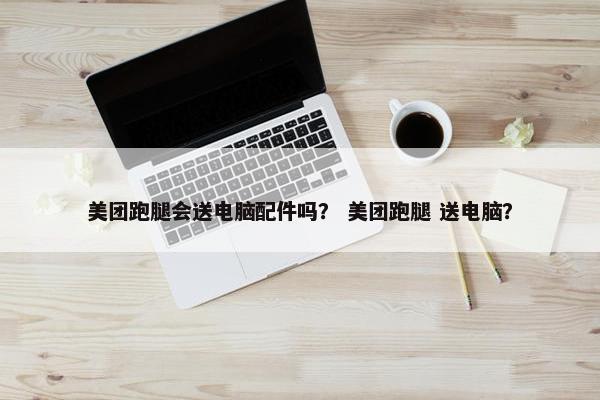 美团跑腿会送电脑配件吗? 美团跑腿 送电脑?