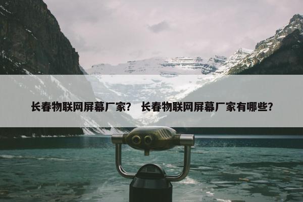 长春物联网屏幕厂家？ 长春物联网屏幕厂家有哪些？