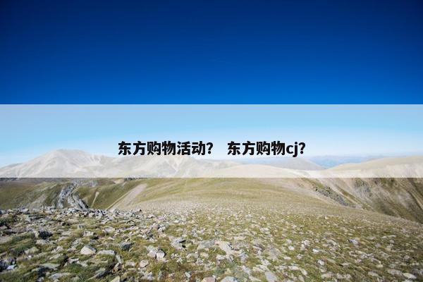 东方购物活动? 东方购物cj? 东方购物活动? 东方购物cj?