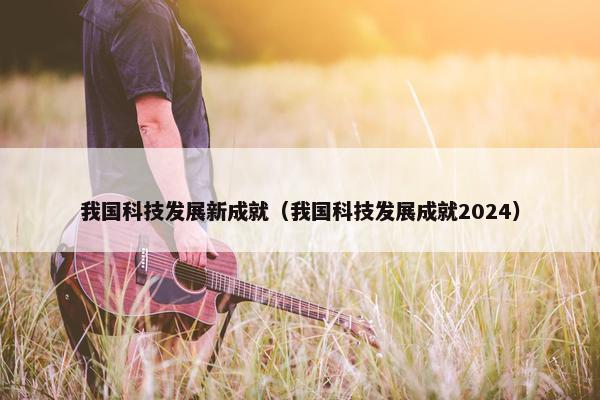 我国科技发展新成就(我国科技发展成就2024)