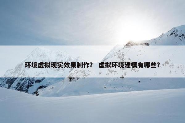 环境虚拟现实效果制作？ 虚拟环境建模有哪些？