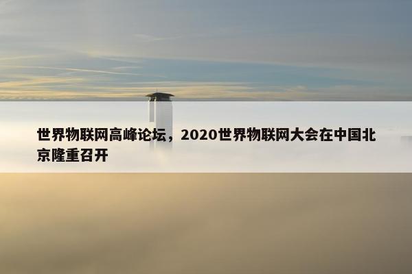 世界物联网高峰论坛，2020世界物联网大会在中国北京隆重召开