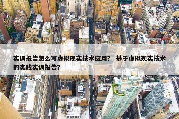 实训报告怎么写虚拟现实技术应用? 基于虚拟现实技术的实践实训报告?
