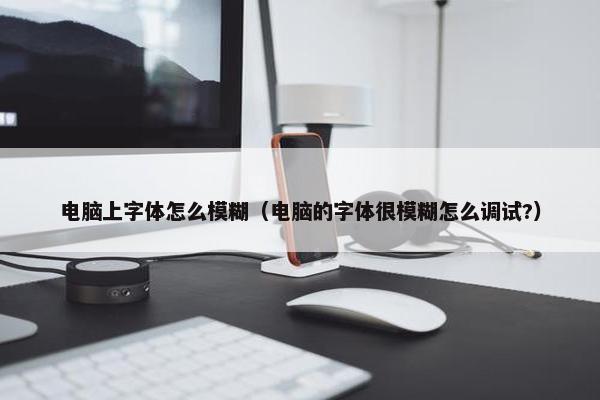 电脑上字体怎么模糊(电脑的字体很模糊怎么调试?) 电脑上字体怎么模糊(电脑的字体很模糊怎么调试?)