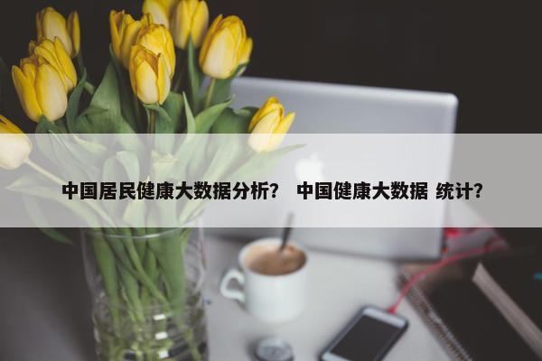 中国居民健康大数据分析? 中国健康大数据 统计?