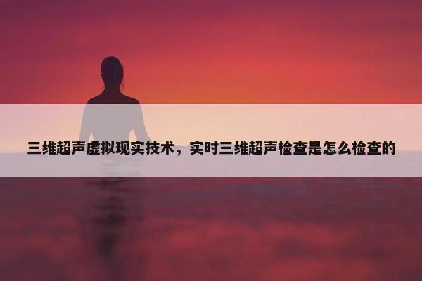 三维超声虚拟现实技术,实时三维超声检查是怎么检查的 三维超声虚拟现实技术,实时三维超声检查是怎么检查的