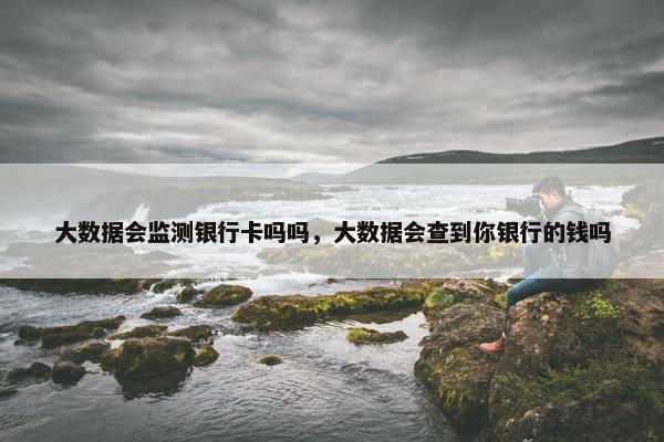 大数据会监测银行卡吗吗,大数据会查到你银行的钱吗