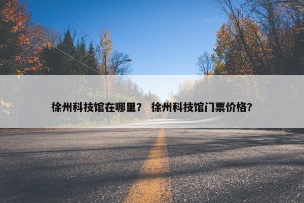 徐州科技馆在哪里? 徐州科技馆门票价格?