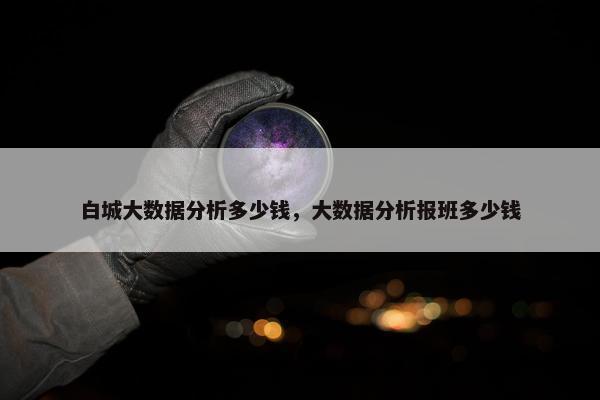 白城大数据分析多少钱,大数据分析报班多少钱 白城大数据分析多少钱,大数据分析报班多少钱
