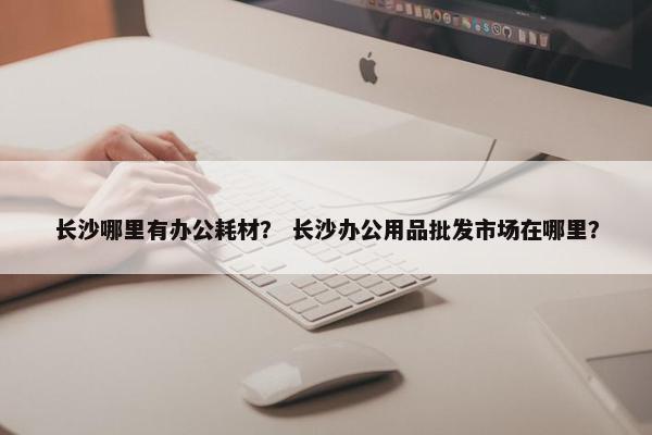 长沙哪里有办公耗材？ 长沙办公用品批发市场在哪里？