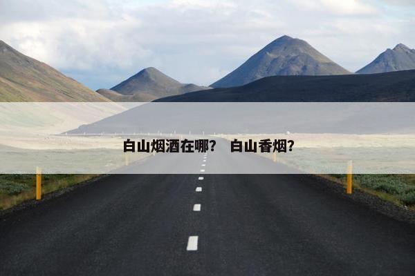 白山烟酒在哪? 白山香烟? 白山烟酒在哪? 白山香烟?