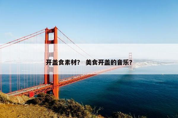 开盖食素材？ 美食开盖的音乐？