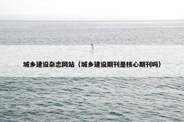 城乡建设杂志网站(城乡建设期刊是核心期刊吗)