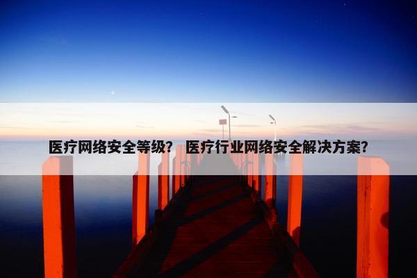 医疗网络安全等级? 医疗行业网络安全解决方案?