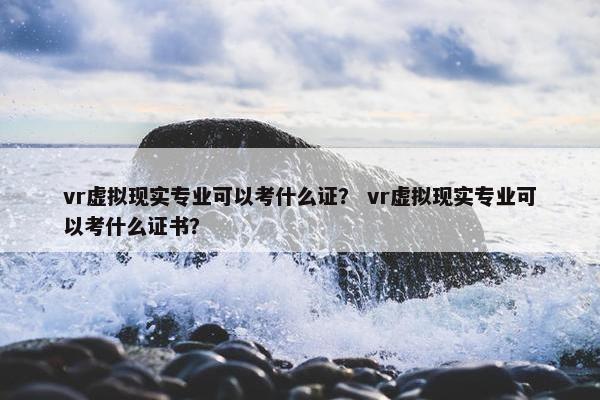 vr虚拟现实专业可以考什么证? vr虚拟现实专业可以考什么证书?