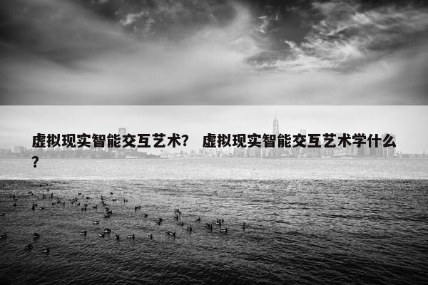 虚拟现实智能交互艺术？ 虚拟现实智能交互艺术学什么？