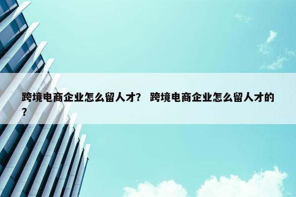 跨境电商企业怎么留人才? 跨境电商企业怎么留人才的?