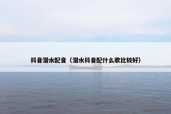 抖音潜水配音（潜水抖音配什么歌比较好）