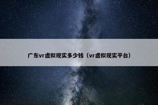 广东vr虚拟现实多少钱(vr虚拟现实平台)