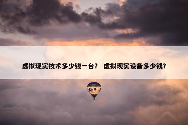 虚拟现实技术多少钱一台? 虚拟现实设备多少钱? 虚拟现实技术多少钱一台? 虚拟现实设备多少钱?