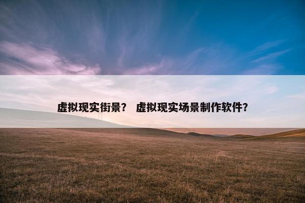 虚拟现实街景？ 虚拟现实场景制作软件？