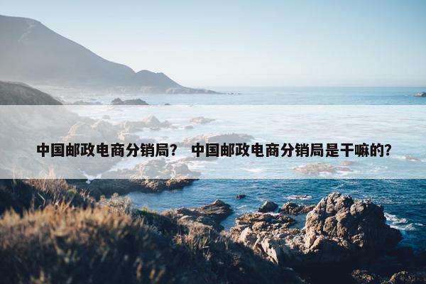 中国邮政电商分销局？ 中国邮政电商分销局是干嘛的？
