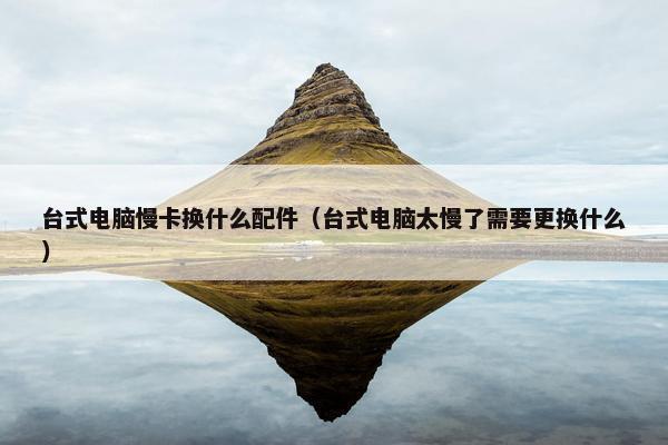 台式电脑慢卡换什么配件(台式电脑太慢了需要更换什么)