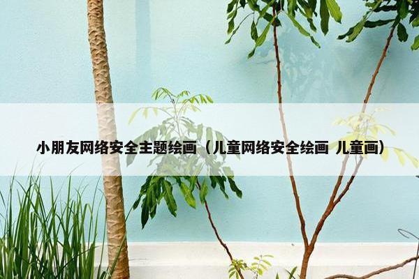 小朋友网络安全主题绘画（儿童网络安全绘画 儿童画）