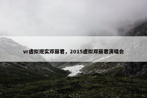 vr虚拟现实邓丽君，2015虚拟邓丽君演唱会