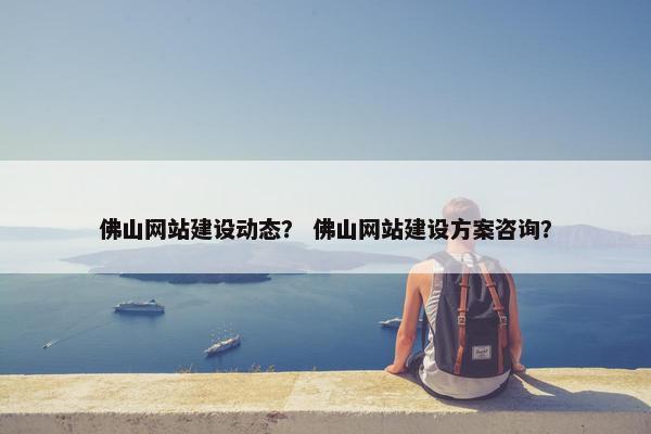 佛山网站建设动态？ 佛山网站建设方案咨询？