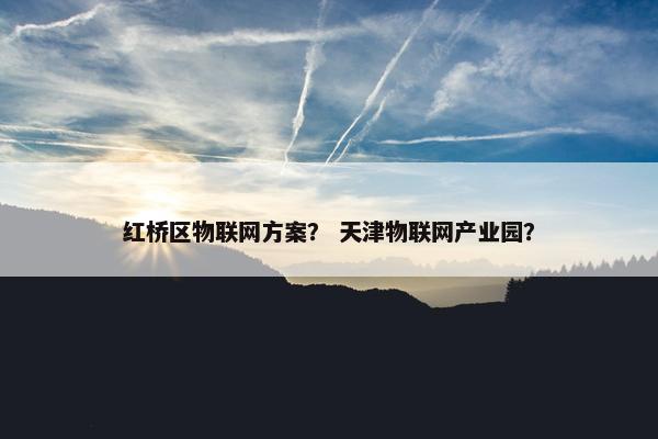 红桥区物联网方案? 天津物联网产业园?