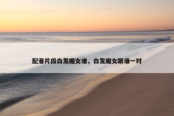 配音片段白发魔女谁，白发魔女跟谁一对