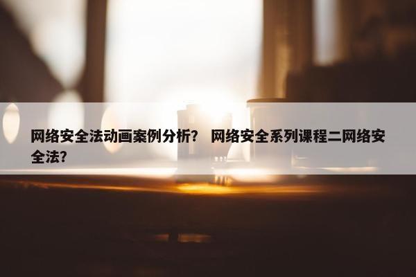 网络安全法动画案例分析? 网络安全系列课程二网络安全法?