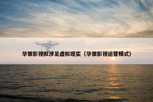 华策影视拟涉足虚拟现实（华策影视运营模式）