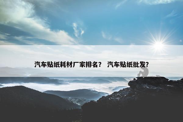 汽车贴纸耗材厂家排名？ 汽车贴纸批发？