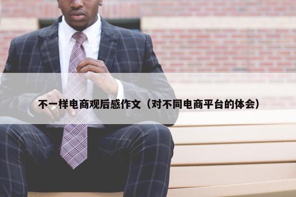 不一样电商观后感作文(对不同电商平台的体会) 不一样电商观后感作文(对不同电商平台的体会)