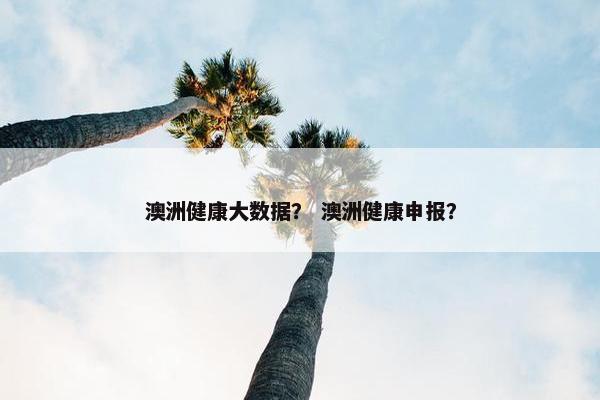 澳洲健康大数据? 澳洲健康申报? 澳洲健康大数据? 澳洲健康申报?