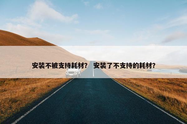 安装不被支持耗材？ 安装了不支持的耗材？