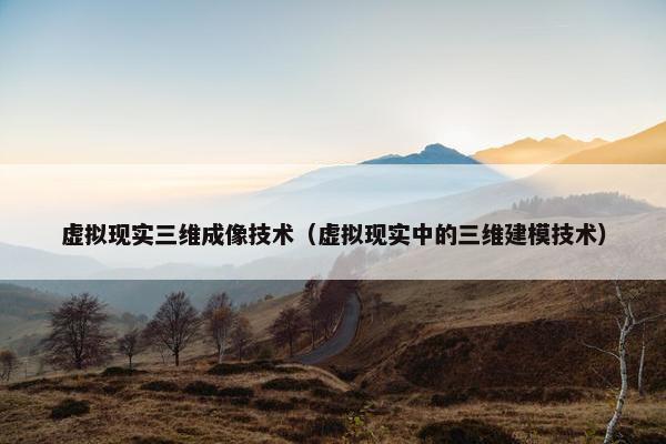 虚拟现实三维成像技术(虚拟现实中的三维建模技术) 虚拟现实三维成像技术(虚拟现实中的三维建模技术)