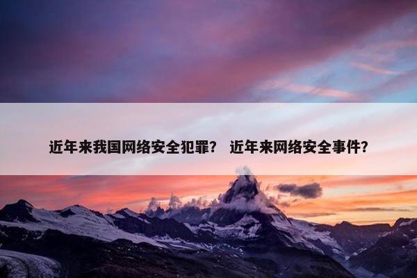 近年来我国网络安全犯罪? 近年来网络安全事件? 近年来我国网络安全犯罪? 近年来网络安全事件?