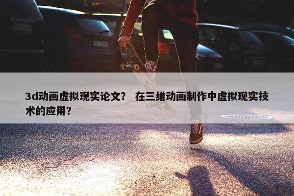 3d动画虚拟现实论文？ 在三维动画制作中虚拟现实技术的应用？