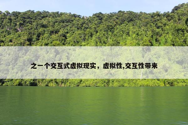 之一个交互式虚拟现实，虚拟性,交互性带来