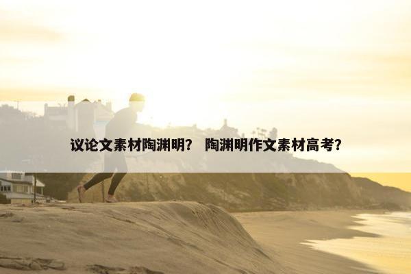 议论文素材陶渊明? 陶渊明作文素材高考? 议论文素材陶渊明? 陶渊明作文素材高考?