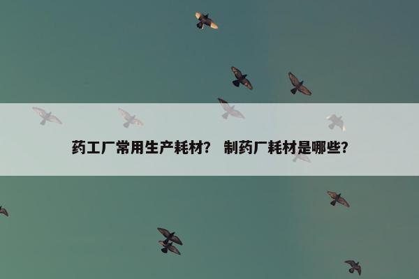 药工厂常用生产耗材？ 制药厂耗材是哪些？