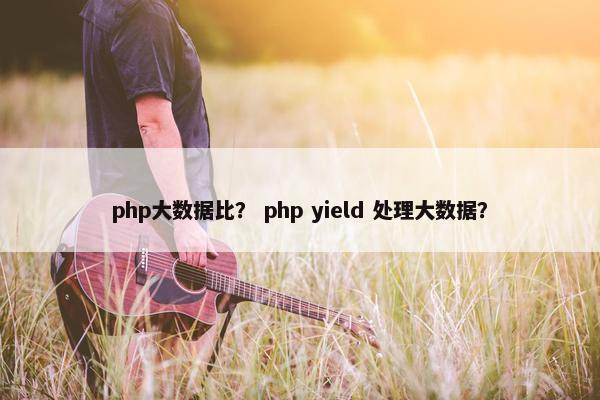 php大数据比？ php yield 处理大数据？