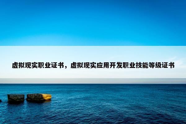 虚拟现实职业证书，虚拟现实应用开发职业技能等级证书
