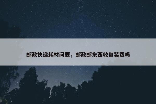 邮政快递耗材问题，邮政邮东西收包装费吗