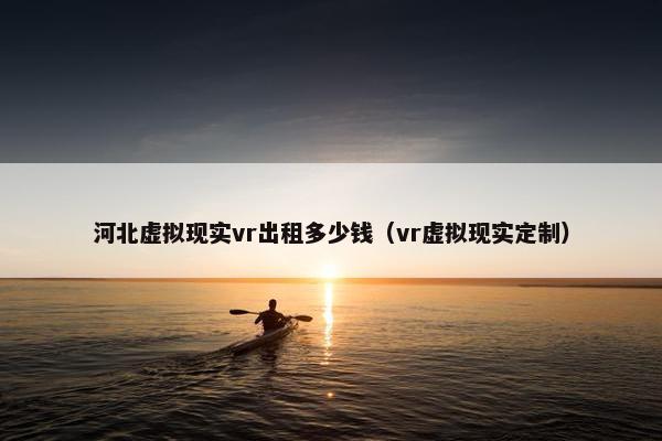 河北虚拟现实vr出租多少钱（vr虚拟现实定制）