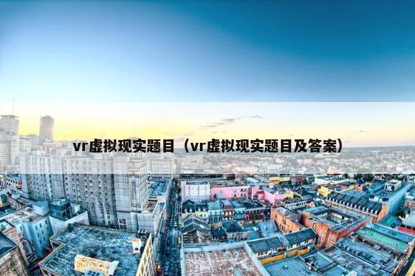 vr虚拟现实题目（vr虚拟现实题目及答案）
